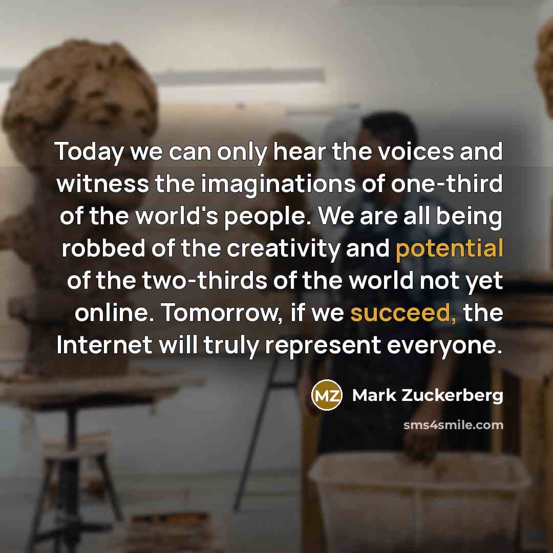 “Today we can only hear the voices and witness the imaginations of one-third of the world's people. We are all being robbed of the creativity and potential of the two-thirds of the world not yet online. Tomorrow, if we succeed, the Internet will truly represent everyone.” quote by Mark Zuckerberg