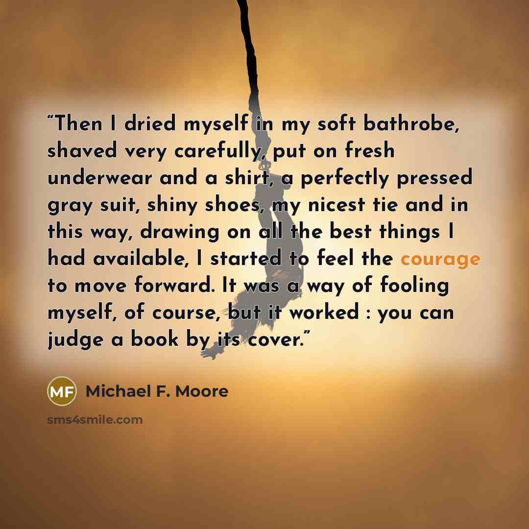 “Then I dried myself in my soft bathrobe, shaved very carefully, put on fresh underwear and a shirt, a perfectly pressed gray suit, shiny shoes, my nicest tie and in this way, drawing on all the best things I had available, I started to feel the courage to move forward. It was a way of fooling…” quote by Michael F. Moore
