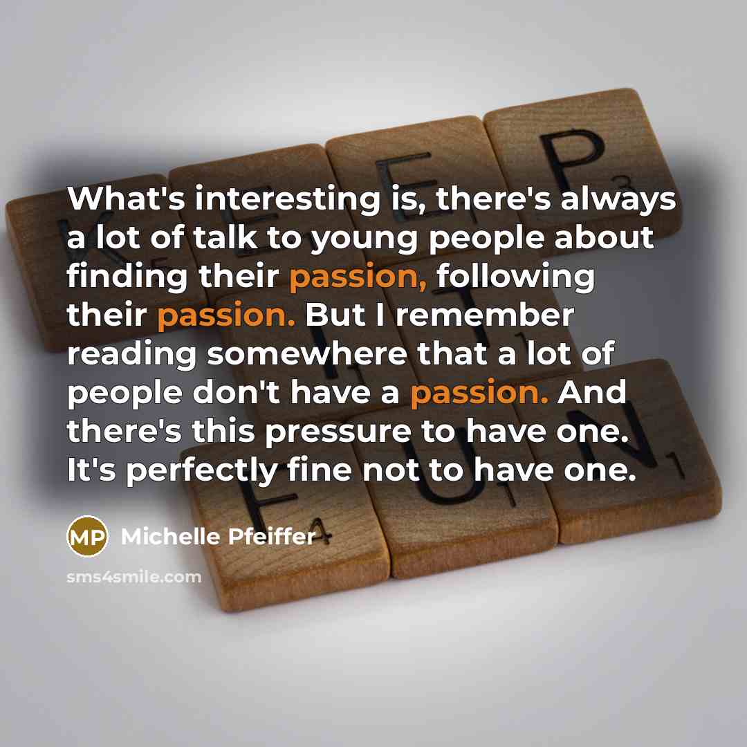 “What's interesting is, there's always a lot of talk to young people about finding their passion, following their passion. But I remember reading somewhere that a lot of people don't have a passion. And there's this pressure to have one. It's perfectly fine not to have one.” quote by Michelle Pfeiffer