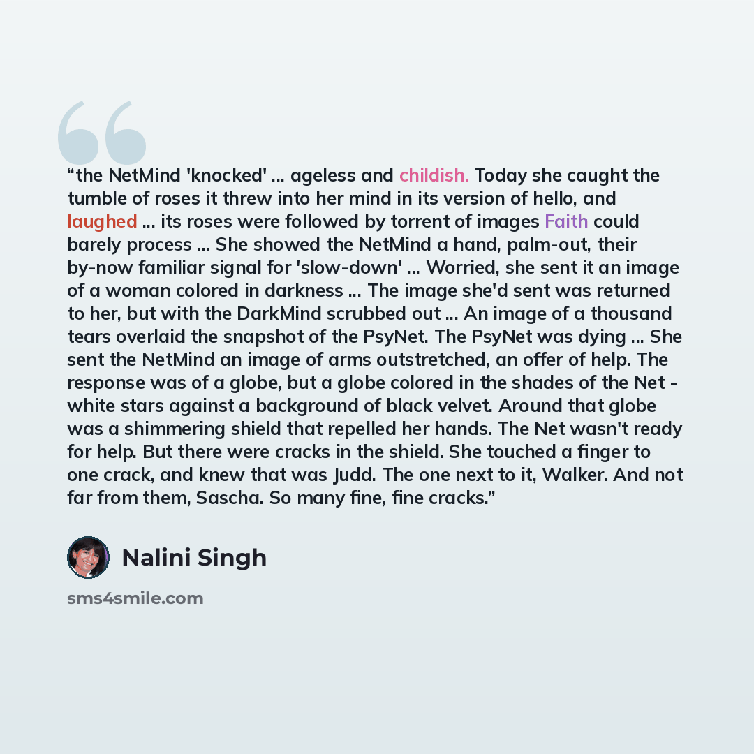 “the NetMind 'knocked' ... ageless and childish. Today she caught the tumble of roses it threw into her mind in its version of hello, and laughed ... its roses were followed by torrent of images Faith could barely process ... She showed the NetMind a hand, palm-out, their by-now familiar signal for…” quote by Nalini Singh