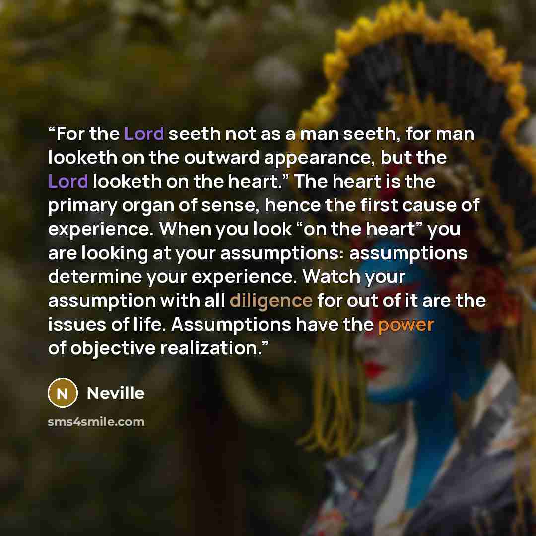 “For the Lord seeth not as a man seeth, for man looketh on the outward appearance, but the Lord looketh on the heart.” The heart is the primary organ of sense, hence the first cause of experience. When you look “on the heart” you are looking at your assumptions: assumptions determine your…” quote by Neville