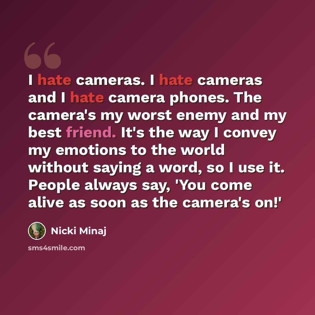 “I hate cameras. I hate cameras and I hate camera phones. The camera's my worst enemy and my best friend. It's the way I convey my emotions to the world without saying a word, so I use it. People always say, 'You come alive as soon as the camera's on!'” quote by Nicki Minaj