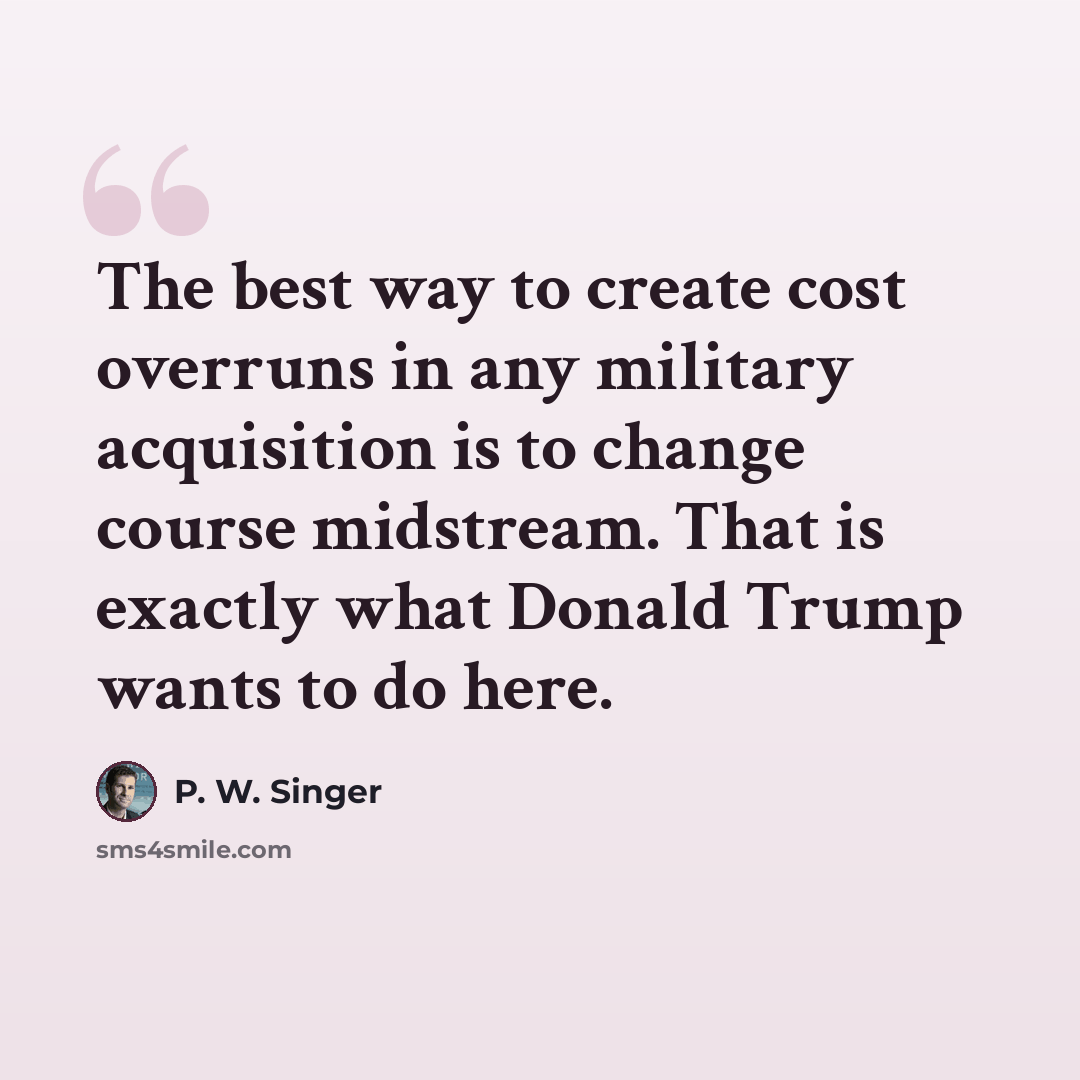 “The best way to create cost overruns in any military acquisition is to change course midstream. That is exactly what Donald Trump wants to do here.” quote by P. W. Singer