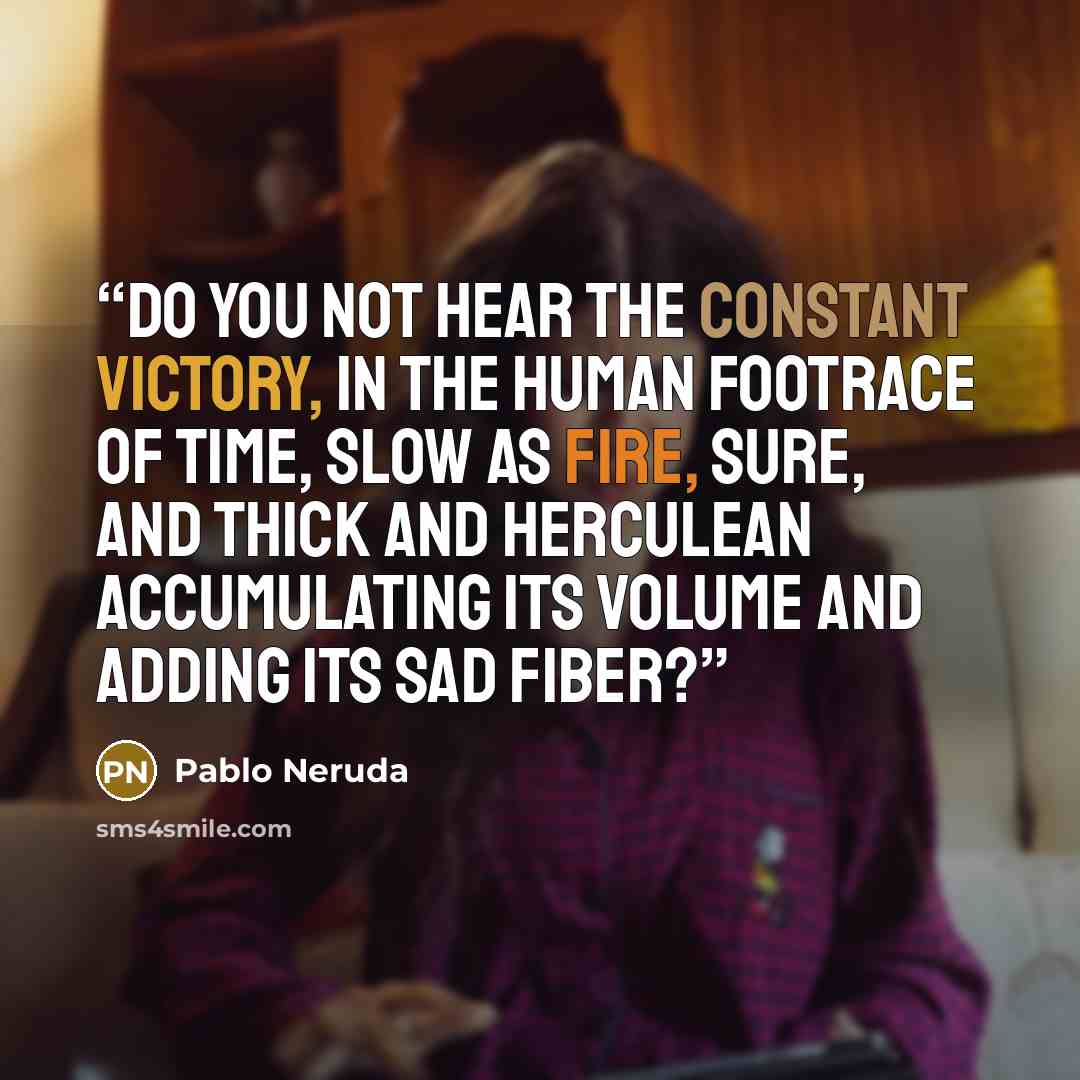 “Do you not hear the constant victory, in the human footrace of time, slow as fire, sure, and thick and Herculean accumulating its volume and adding its sad fiber?” quote by Pablo Neruda