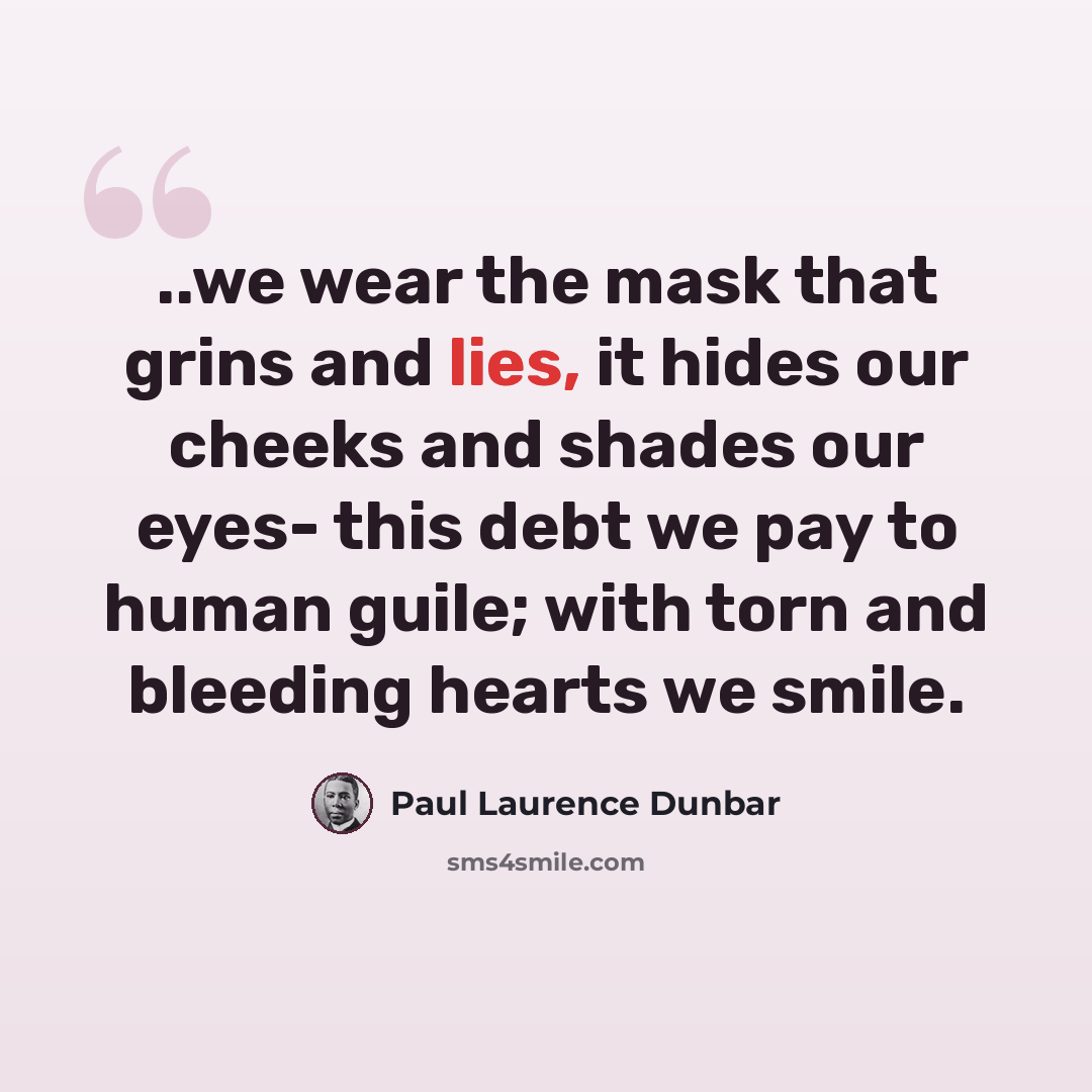 “..we wear the mask that grins and lies, it hides our cheeks and shades our eyes- this debt we pay to human guile; with torn and bleeding hearts we smile.” quote by Paul Laurence Dunbar