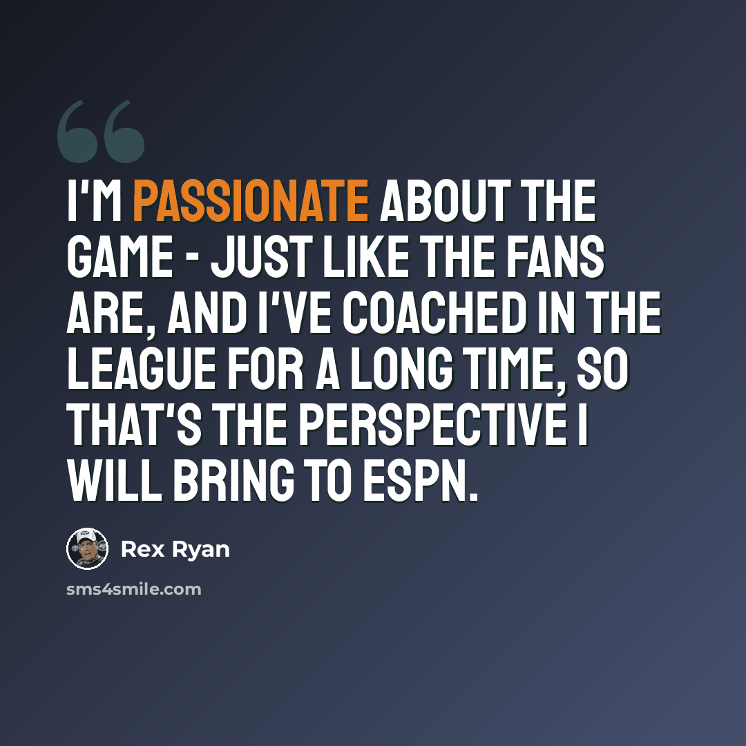 “I'm passionate about the game - just like the fans are, and I've coached in the league for a long time, so that's the perspective I will bring to ESPN.” quote by Rex Ryan