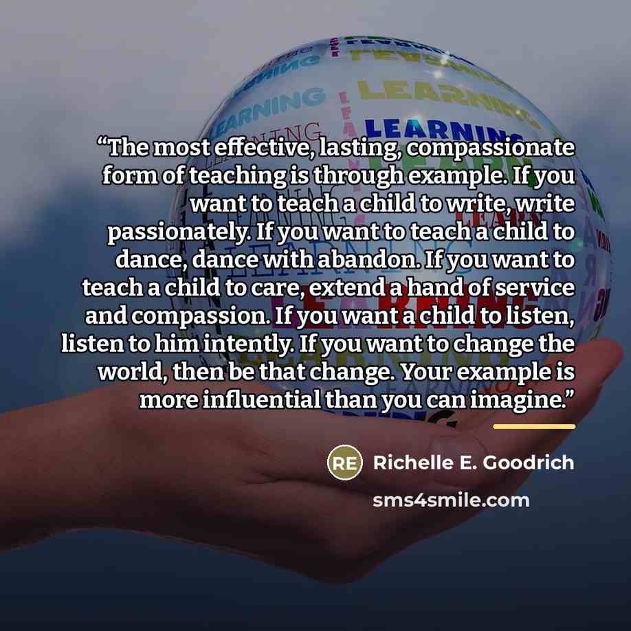“The most effective, lasting, compassionate form of teaching is through example. If you want to teach a child to write, write passionately. If you want to teach a child to dance, dance with abandon. If you want to teach a child to care, extend a hand of service and compassion. If you want a child…” quote by Richelle E. Goodrich