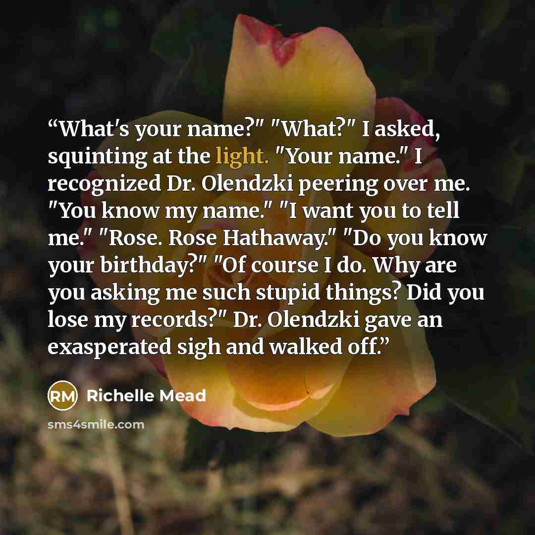 “What's your name?" "What?" I asked, squinting at the light. "Your name." I recognized Dr. Olendzki peering over me. "You know my name." "I want you to tell me." "Rose. Rose Hathaway." "Do you know your birthday?" "Of course I do. Why are you asking me such stupid things? Did you lose my records?"…” quote by Richelle Mead