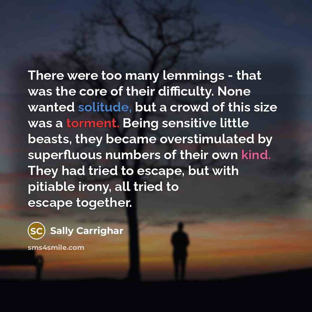“There were too many lemmings - that was the core of their difficulty. None wanted solitude, but a crowd of this size was a torment. Being sensitive little beasts, they became overstimulated by superfluous numbers of their own kind. They had tried to escape, but with pitiable irony, all tried to…” quote by Sally Carrighar