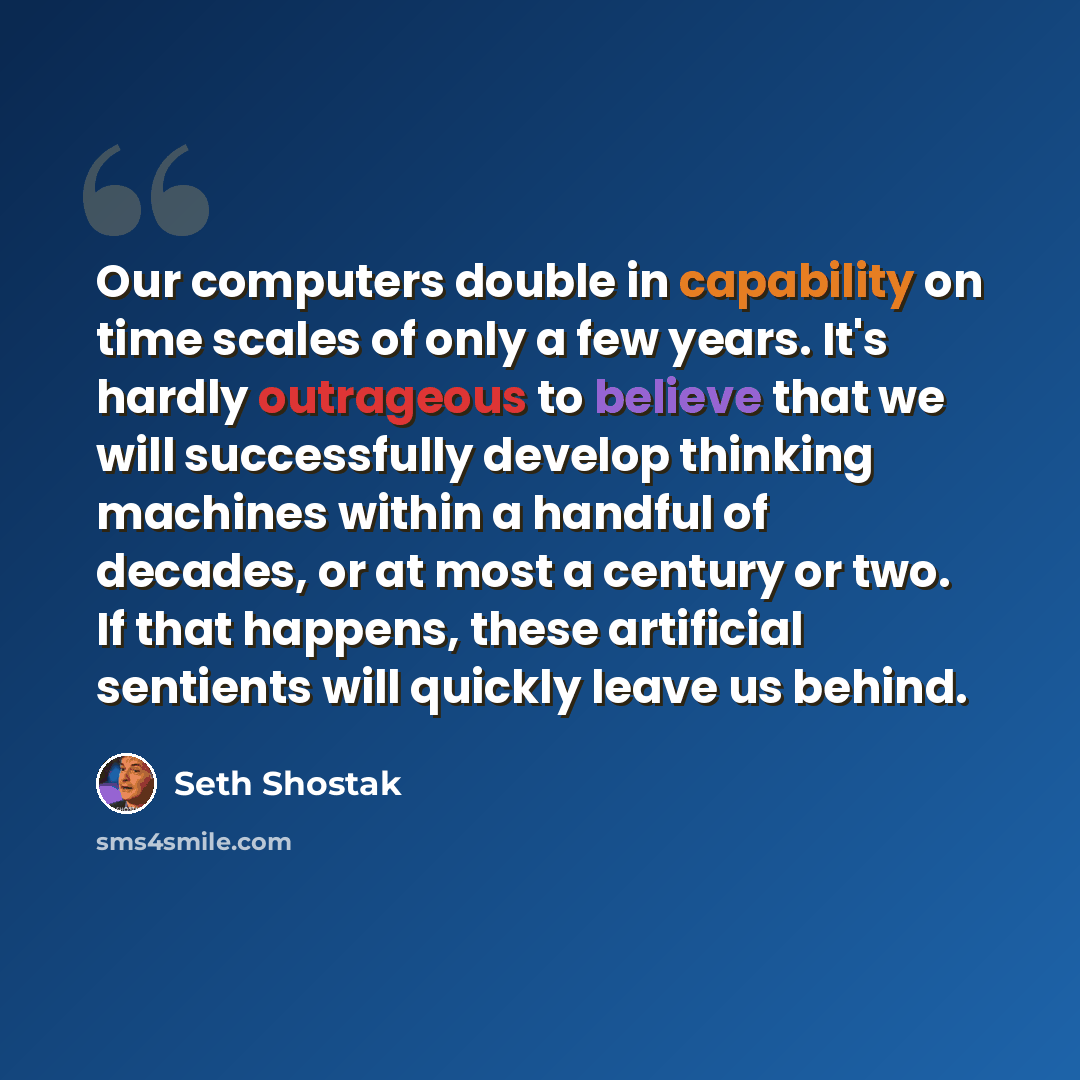 “Our computers double in capability on time scales of only a few years. It's hardly outrageous to believe that we will successfully develop thinking machines within a handful of decades, or at most a century or two. If that happens, these artificial sentients will quickly leave us behind.” quote by Seth Shostak