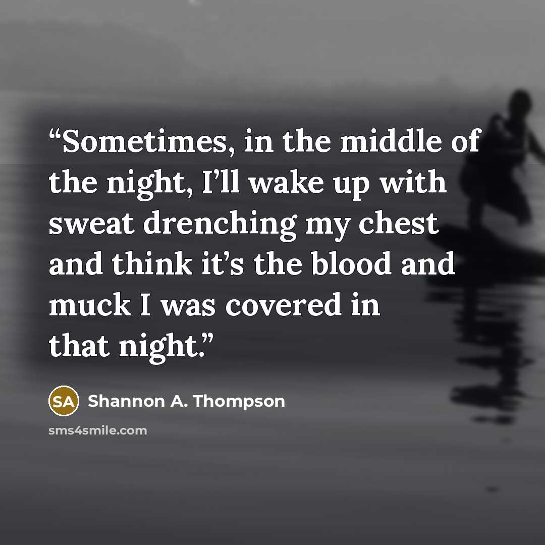 “Sometimes, in the middle of the night, I’ll wake up with sweat drenching my chest and think it’s the blood and muck I was covered in that night.” quote by Shannon A. Thompson