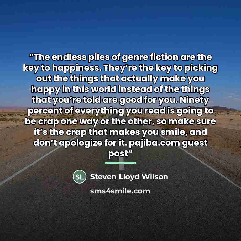 “The endless piles of genre fiction are the key to happiness. They’re the key to picking out the things that actually make you happy in this world instead of the things that you’re told are good for you. Ninety percent of everything you read is going to be crap one way or the other, so make sure…” quote by Steven Lloyd Wilson