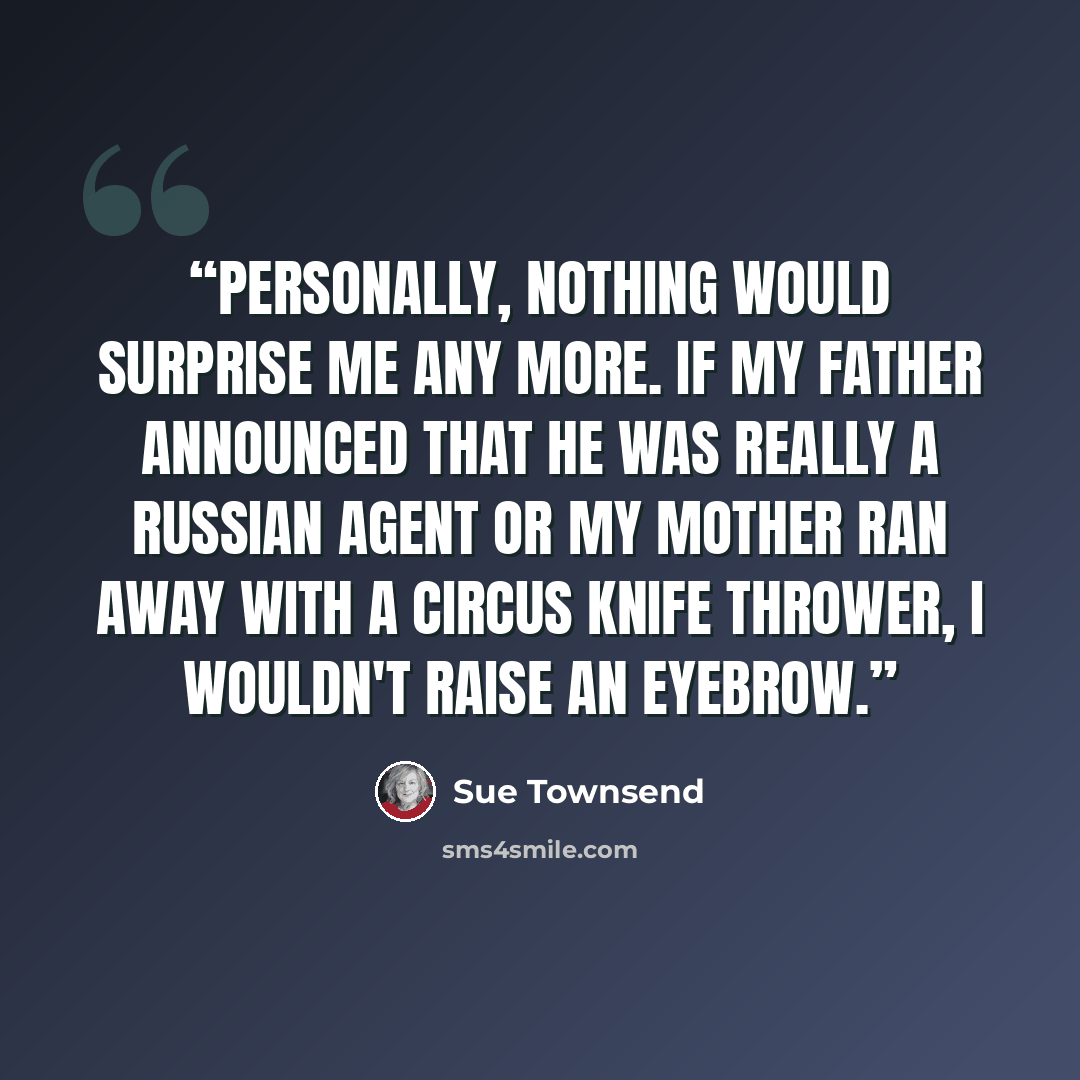 “Personally, nothing would surprise me any more. If my father announced that he was really a Russian agent or my mother ran away with a circus knife thrower, I wouldn't raise an eyebrow.” quote by Sue Townsend