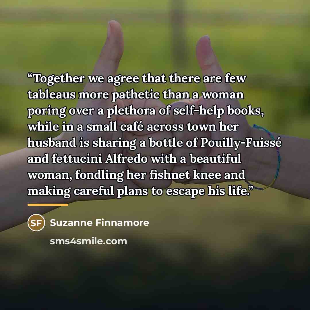 “Together we agree that there are few tableaus more pathetic than a woman poring over a plethora of self-help books, while in a small café across town her husband is sharing a bottle of Pouilly-Fuissé and fettucini Alfredo with a beautiful woman, fondling her fishnet knee and making careful plans…” quote by Suzanne Finnamore