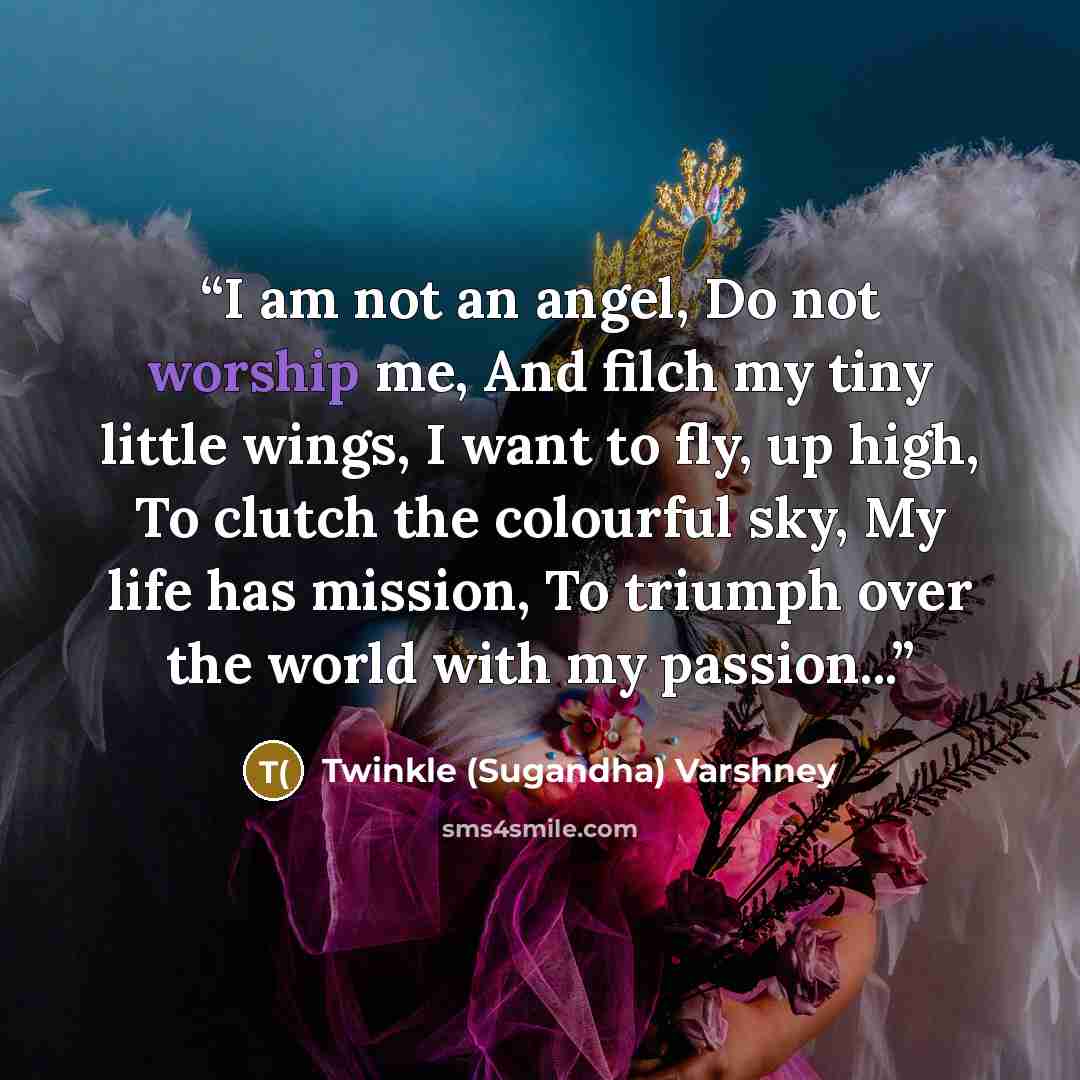 “I am not an angel, Do not worship me, And filch my tiny little wings, I want to fly, up high, To clutch the colourful sky, My life has mission, To triumph over the world with my passion...” quote by Twinkle (Sugandha) Varshney