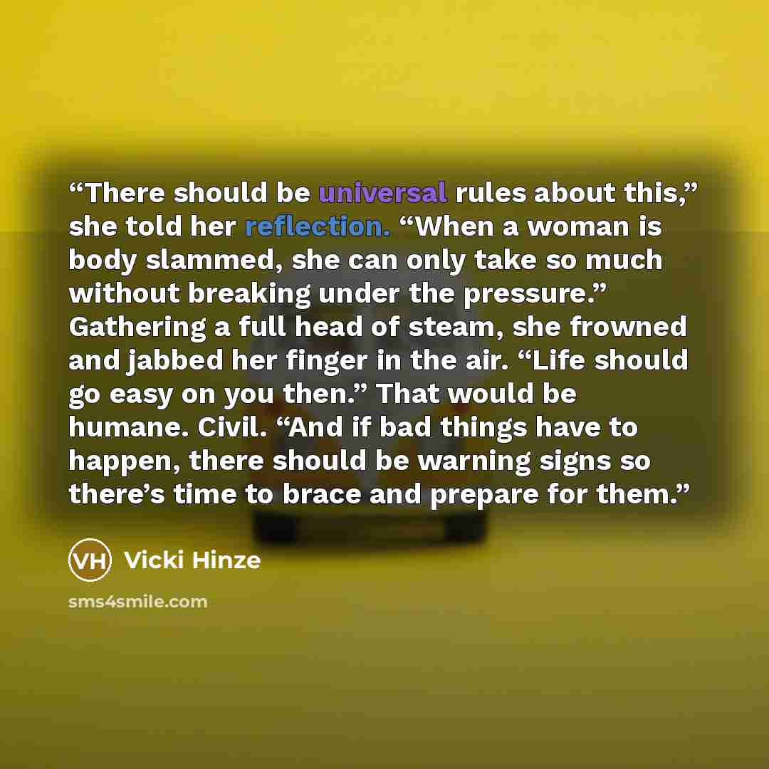 “There should be universal rules about this,” she told her reflection. “When a woman is body slammed, she can only take so much without breaking under the pressure.” Gathering a full head of steam, she frowned and jabbed her finger in the air. “Life should go easy on you then.” That would be…” quote by Vicki Hinze