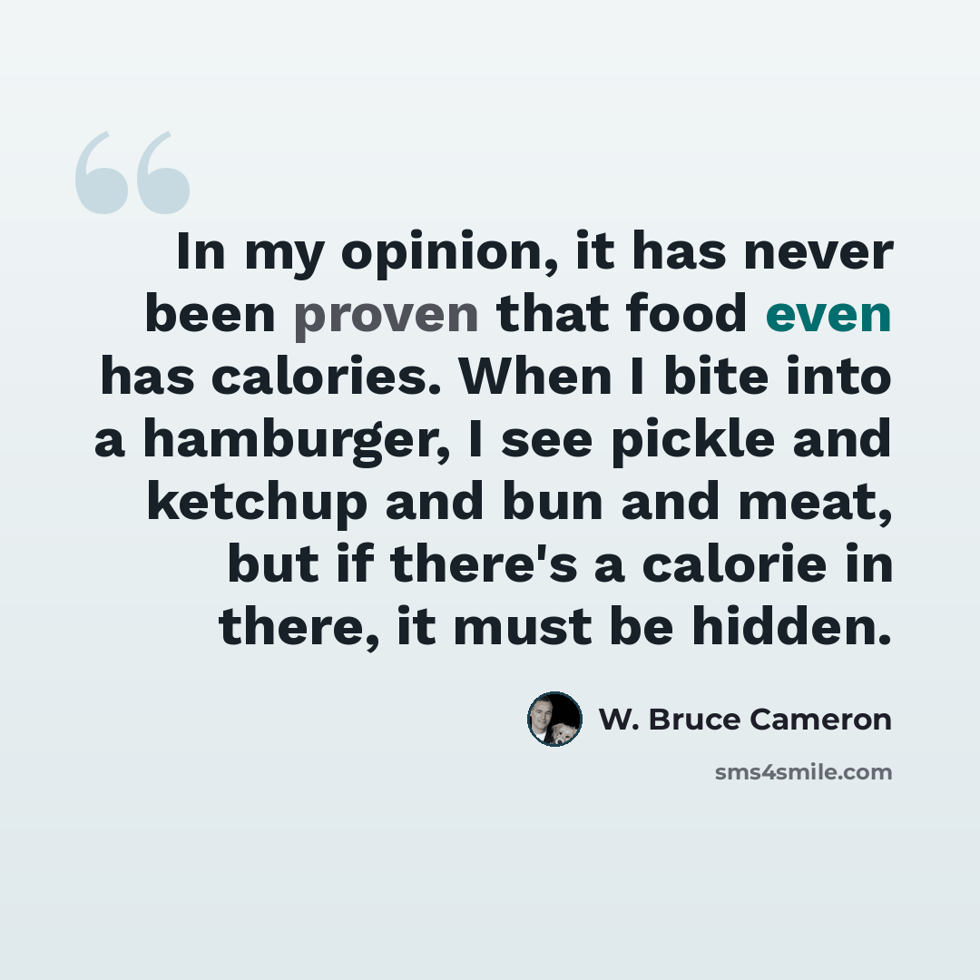 “In my opinion, it has never been proven that food even has calories. When I bite into a hamburger, I see pickle and ketchup and bun and meat, but if there's a calorie in there, it must be hidden.” quote by W. Bruce Cameron