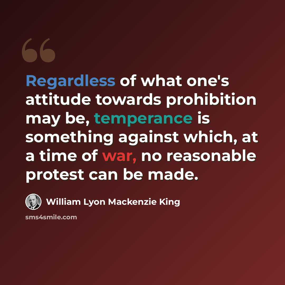 “Regardless of what one's attitude towards prohibition may be, temperance is something against which, at a time of war, no reasonable protest can be made.” quote by William Lyon Mackenzie King
