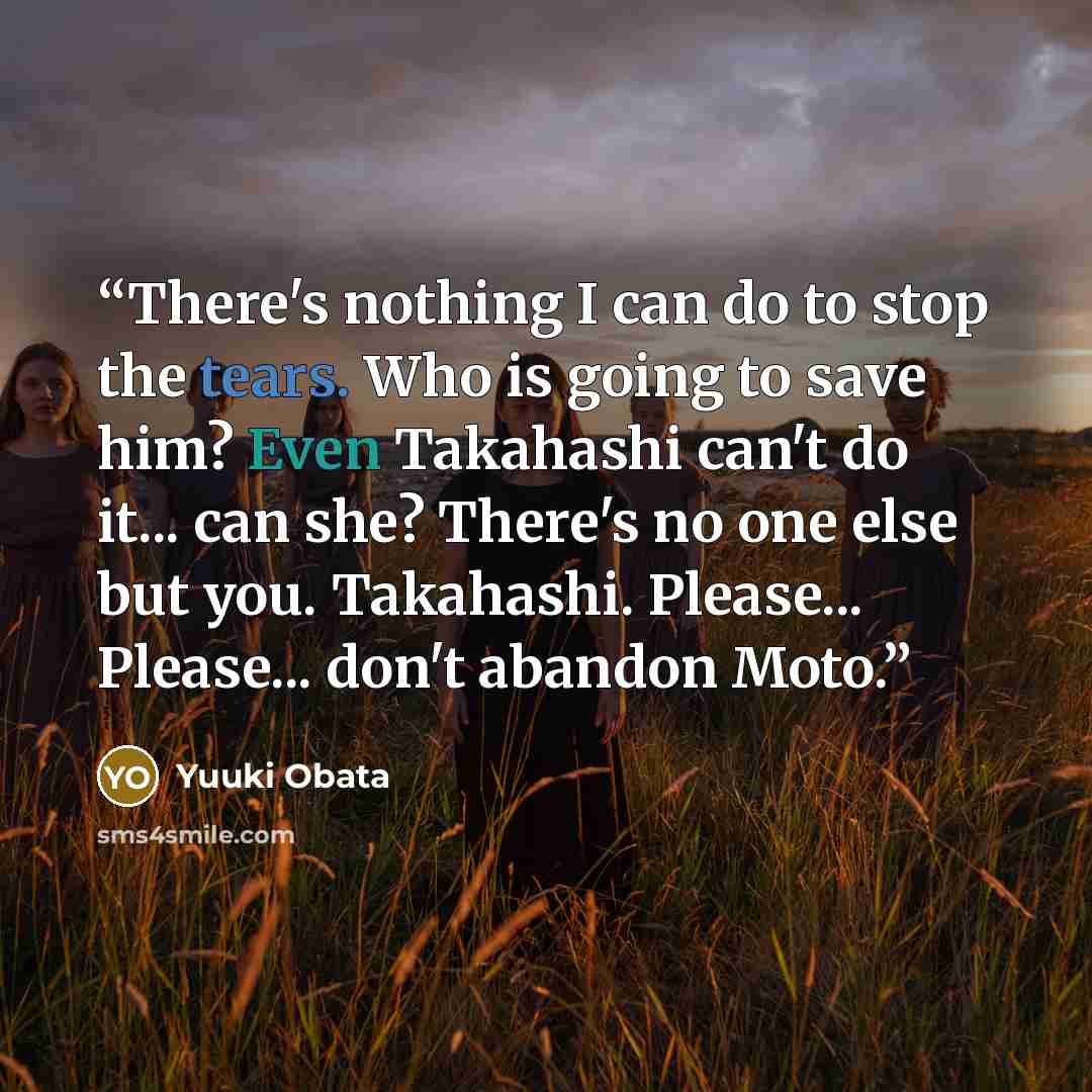 “There's nothing I can do to stop the tears. Who is going to save him? Even Takahashi can't do it... can she? There's no one else but you. Takahashi. Please... Please... don't abandon Moto.” quote by Yuuki Obata