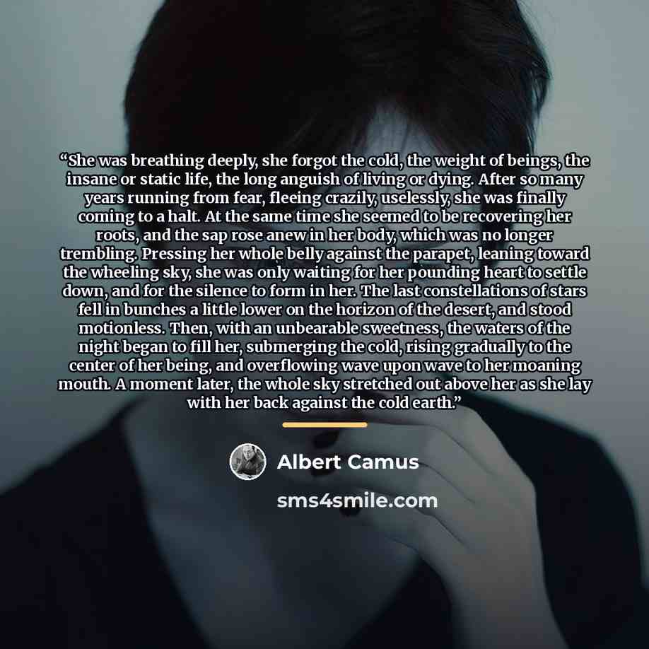 “She was breathing deeply, she forgot the cold, the weight of beings, the insane or static life, the long anguish of living or dying. After so many years running from fear, fleeing crazily, uselessly, she was finally coming to a halt. At the same time she seemed to be recovering her roots, and the…” quote by Albert Camus
