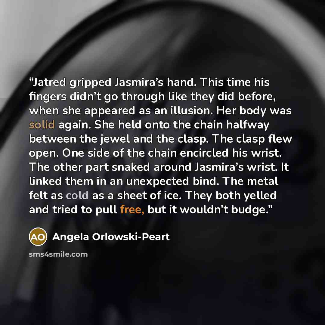 “Jatred gripped Jasmira’s hand. This time his fingers didn’t go through like they did before, when she appeared as an illusion. Her body was solid again. She held onto the chain halfway between the jewel and the clasp. The clasp flew open. One side of the chain encircled his wrist. The other part…” quote by Angela Orlowski-Peart