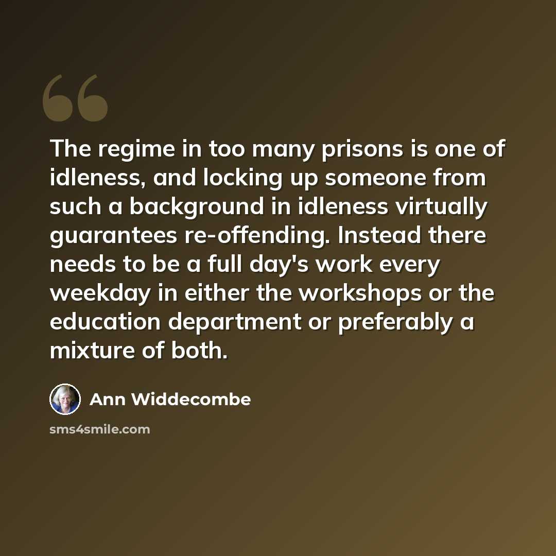 “The regime in too many prisons is one of idleness, and locking up someone from such a background in idleness virtually guarantees re-offending. Instead there needs to be a full day's work every weekday in either the workshops or the education department or preferably a mixture of both.” quote by Ann Widdecombe