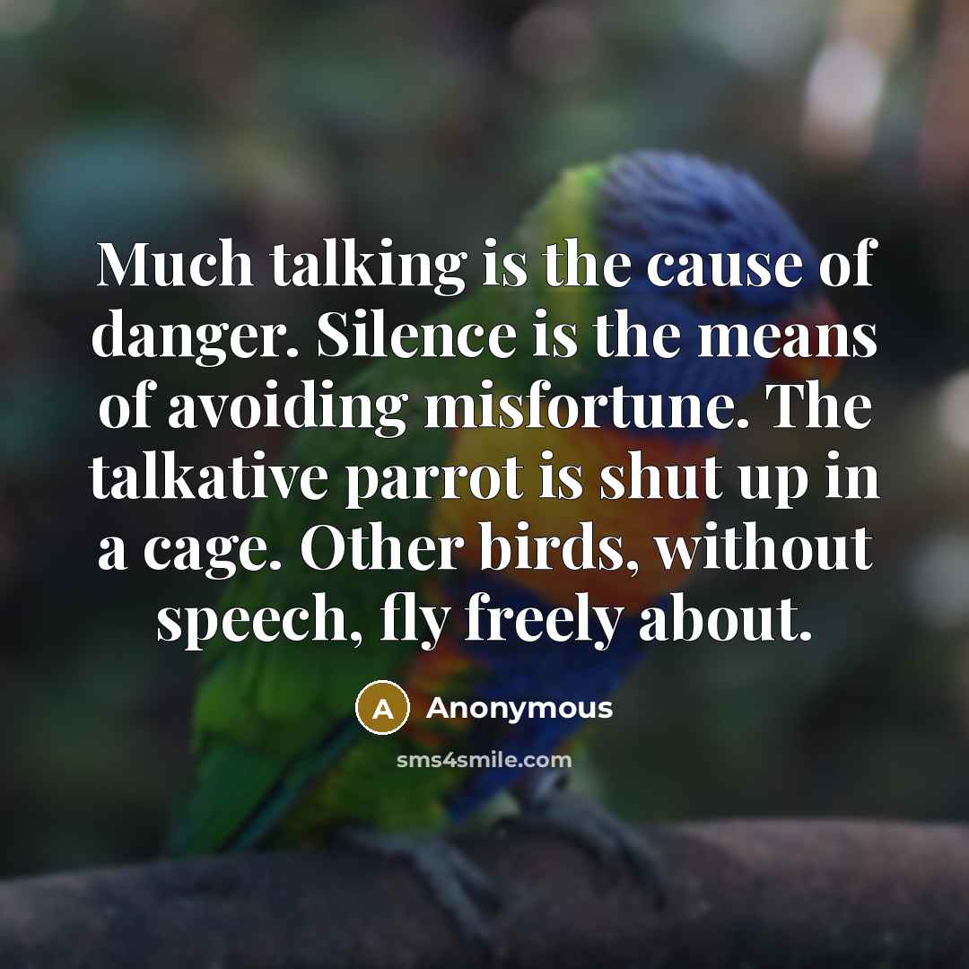 “Much talking is the cause of danger. Silence is the means of avoiding misfortune. The talkative parrot is shut up in a cage. Other birds, without speech, fly freely about.” quote by Anonymous