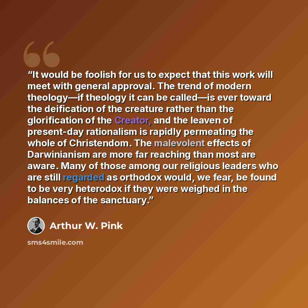 “It would be foolish for us to expect that this work will meet with general approval. The trend of modern theology—if theology it can be called—is ever toward the deification of the creature rather than the glorification of the Creator, and the leaven of present-day rationalism is rapidly…” quote by Arthur W. Pink