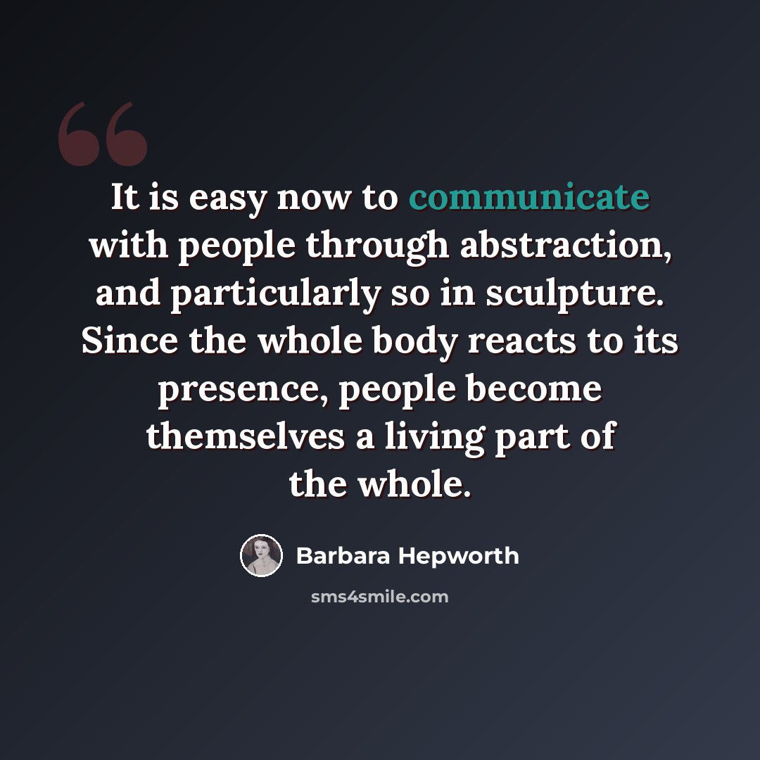 “It is easy now to communicate with people through abstraction, and particularly so in sculpture. Since the whole body reacts to its presence, people become themselves a living part of the whole.” quote by Barbara Hepworth