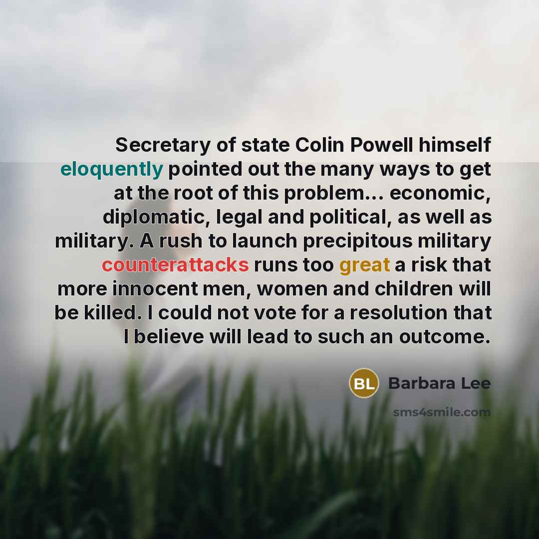 “Secretary of state Colin Powell himself eloquently pointed out the many ways to get at the root of this problem... economic, diplomatic, legal and political, as well as military. A rush to launch precipitous military counterattacks runs too great a risk that more innocent men, women and children…” quote by Barbara Lee