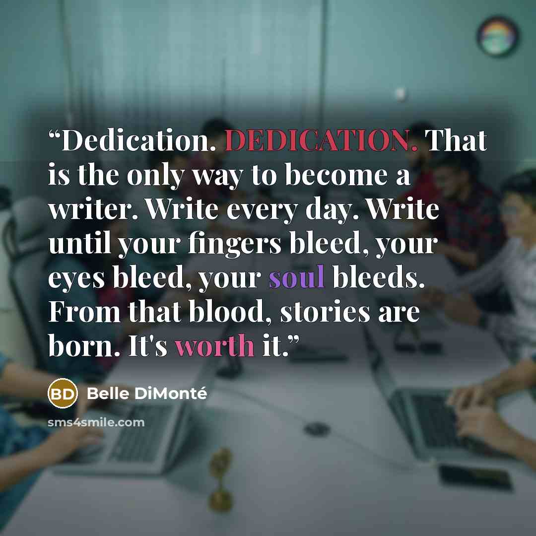 “Dedication. DEDICATION. That is the only way to become a writer. Write every day. Write until your fingers bleed, your eyes bleed, your soul bleeds. From that blood, stories are born. It's worth it.” quote by Belle DiMonté