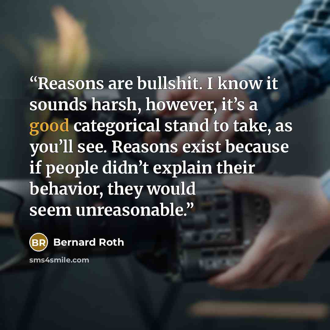 “Reasons are bullshit. I know it sounds harsh, however, it’s a good categorical stand to take, as you’ll see. Reasons exist because if people didn’t explain their behavior, they would seem unreasonable.” quote by Bernard Roth
