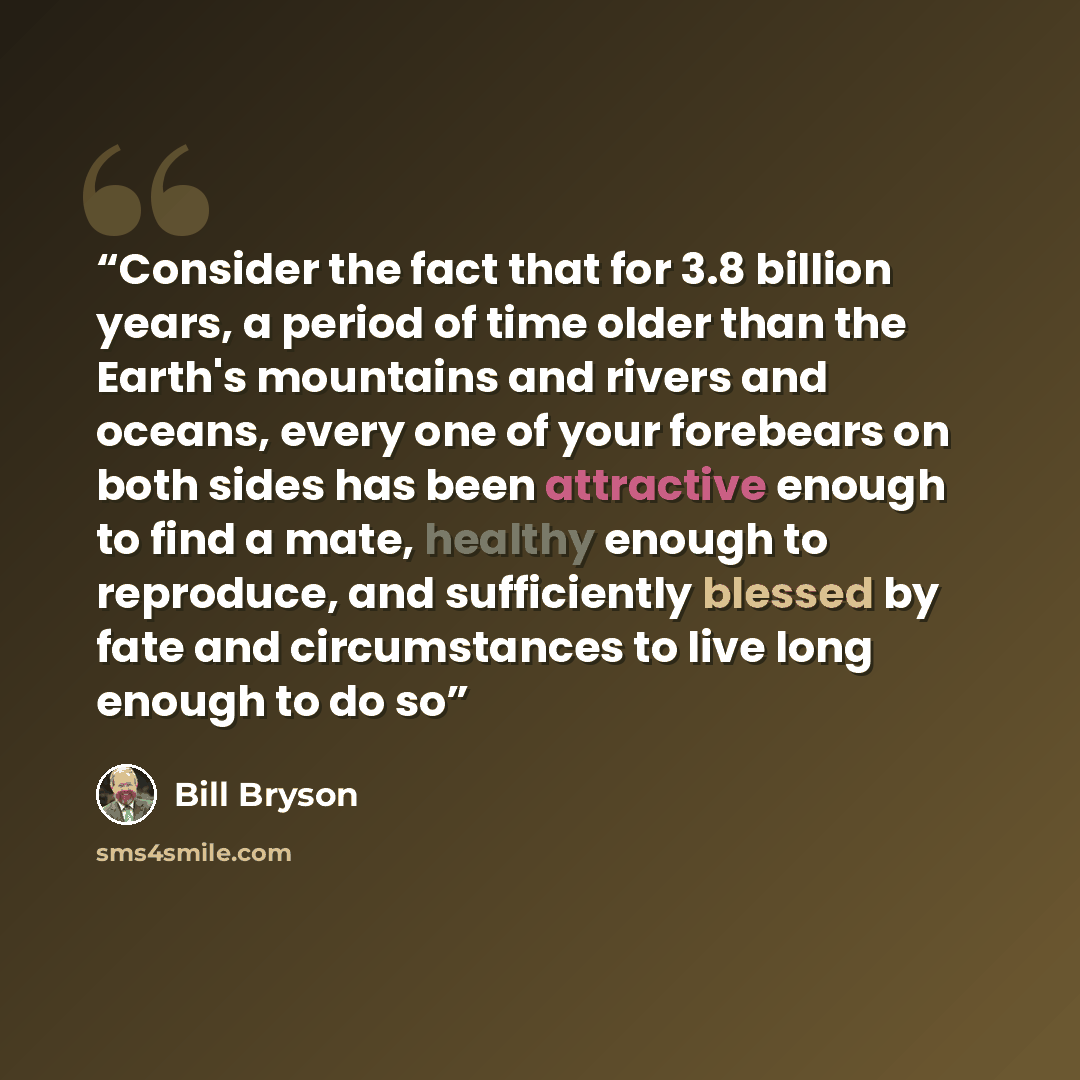 “Consider the fact that for 3.8 billion years, a period of time older than the Earth's mountains and rivers and oceans, every one of your forebears on both sides has been attractive enough to find a mate, healthy enough to reproduce, and sufficiently blessed by fate and circumstances to live long…” quote by Bill Bryson