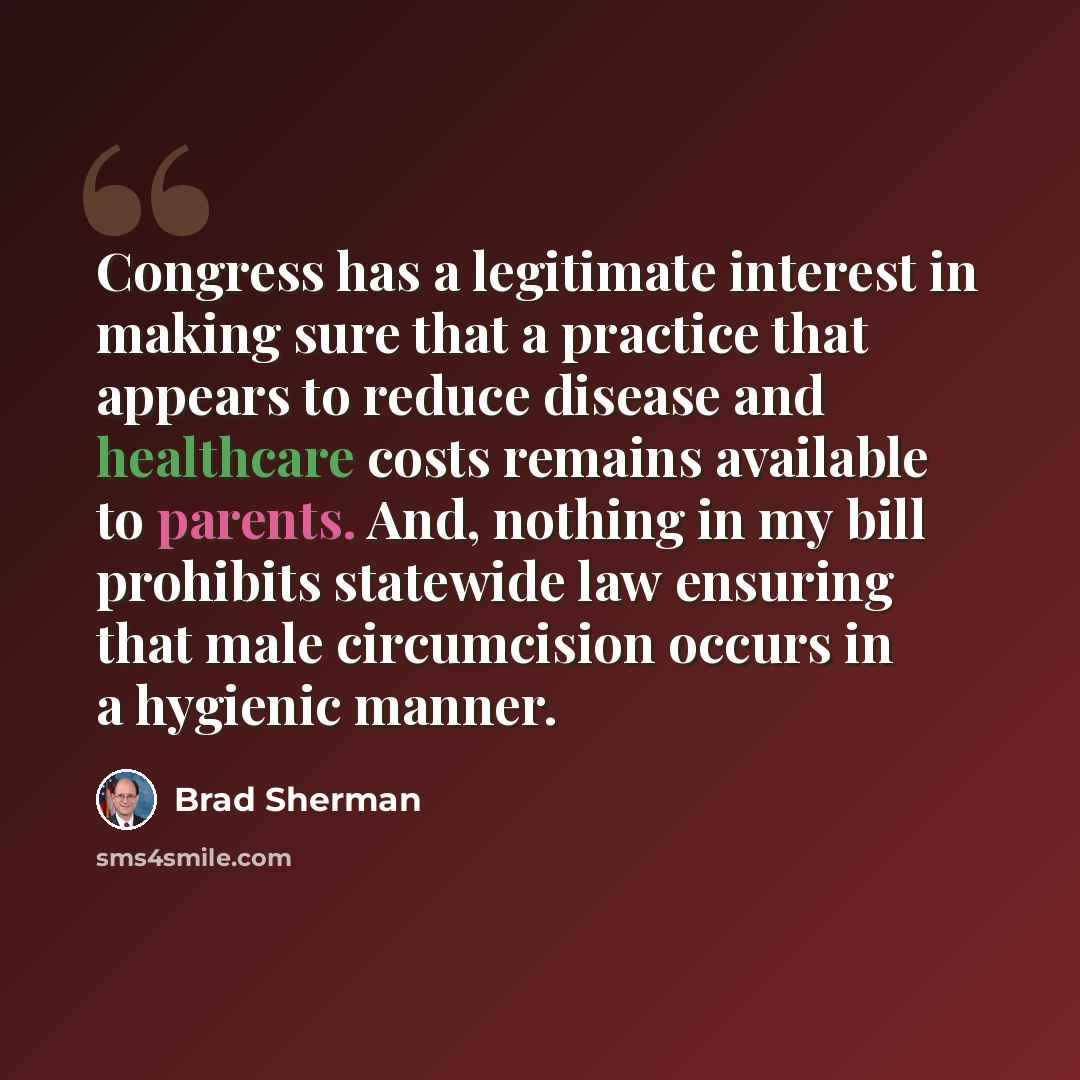 “Congress has a legitimate interest in making sure that a practice that appears to reduce disease and healthcare costs remains available to parents. And, nothing in my bill prohibits statewide law ensuring that male circumcision occurs in a hygienic manner.” quote by Brad Sherman