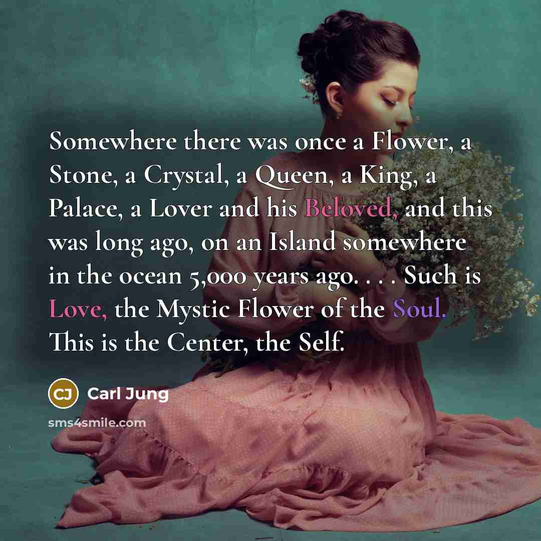 “Somewhere there was once a Flower, a Stone, a Crystal, a Queen, a King, a Palace, a Lover and his Beloved, and this was long ago, on an Island somewhere in the ocean 5,000 years ago. . . . Such is Love, the Mystic Flower of the Soul. This is the Center, the Self.” quote by Carl Jung