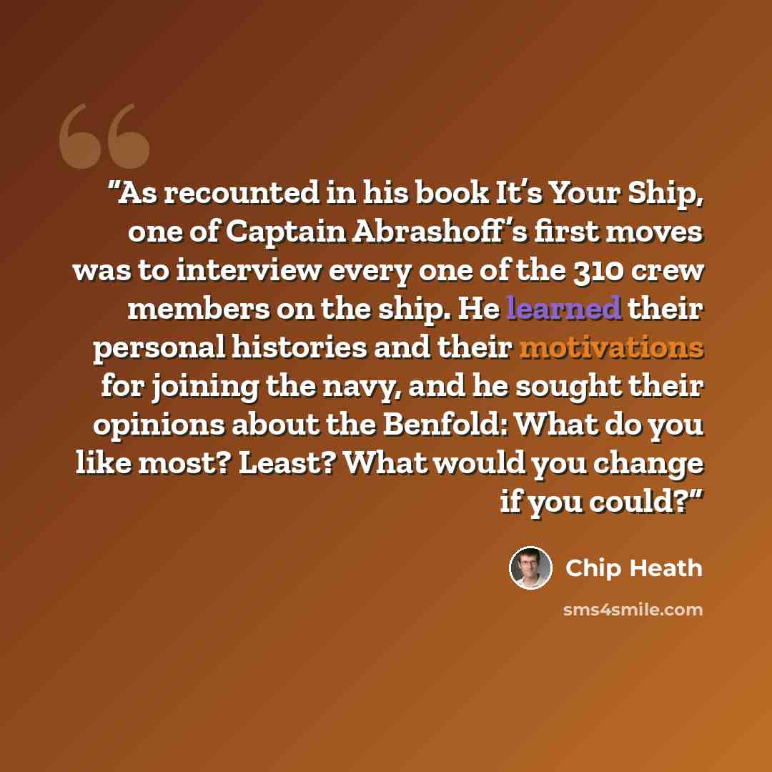 “As recounted in his book It’s Your Ship, one of Captain Abrashoff’s first moves was to interview every one of the 310 crew members on the ship. He learned their personal histories and their motivations for joining the navy, and he sought their opinions about the Benfold: What do you like most?…” quote by Chip Heath