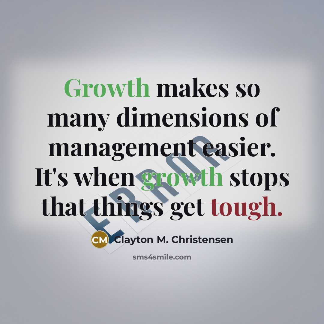 “Growth makes so many dimensions of management easier. It's when growth stops that things get tough.” quote by Clayton M. Christensen