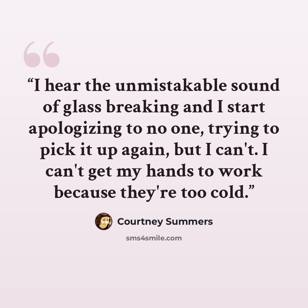 “I hear the unmistakable sound of glass breaking and I start apologizing to no one, trying to pick it up again, but I can't. I can't get my hands to work because they're too cold.” quote by Courtney Summers