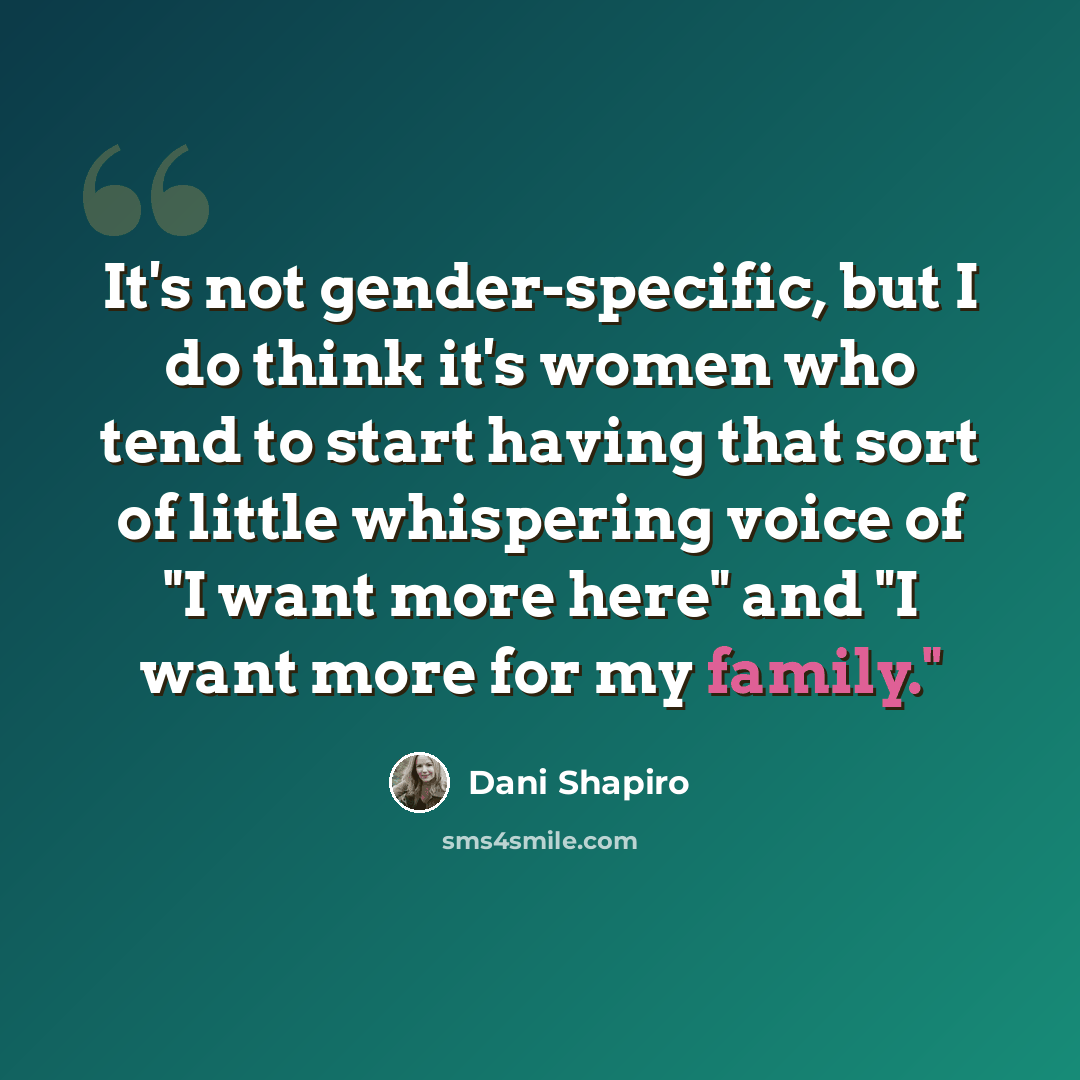 “It's not gender-specific, but I do think it's women who tend to start having that sort of little whispering voice of "I want more here" and "I want more for my family."” quote by Dani Shapiro
