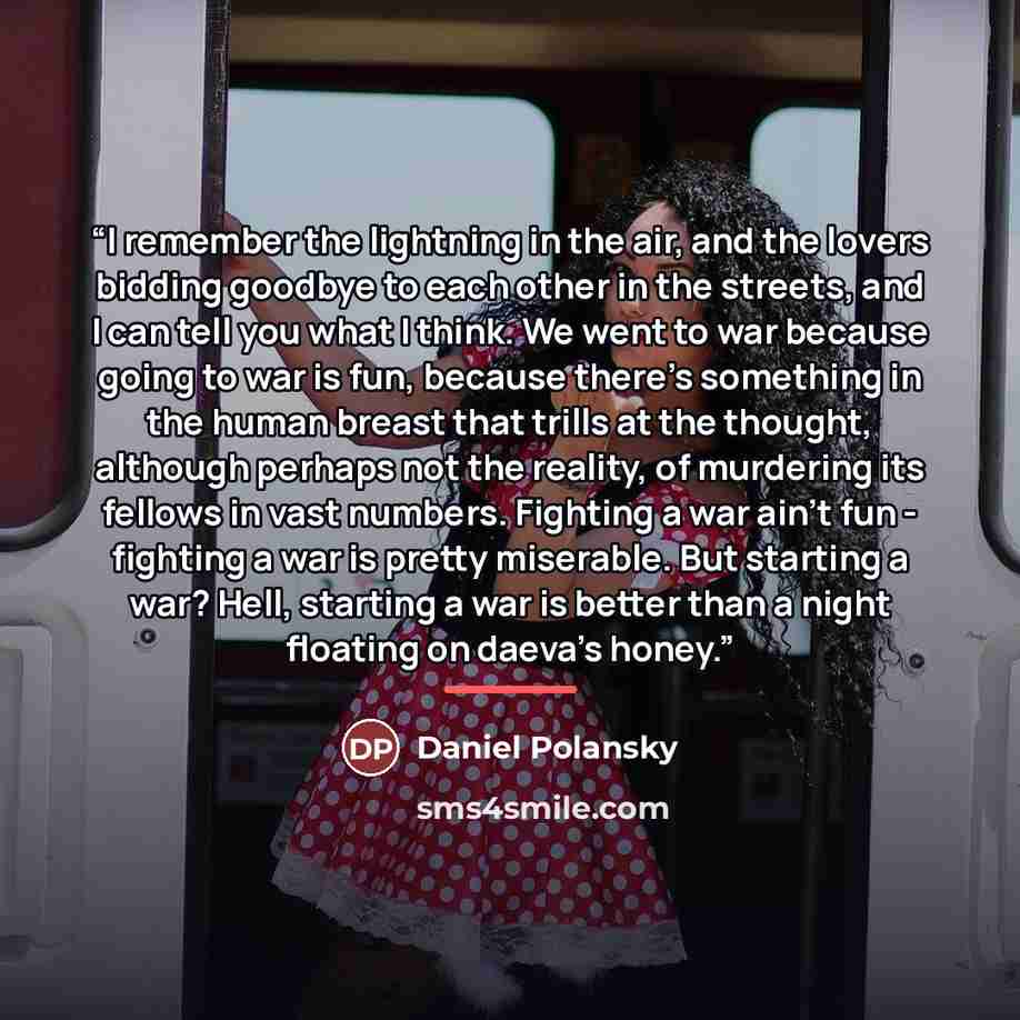 “I remember the lightning in the air, and the lovers bidding goodbye to each other in the streets, and I can tell you what I think. We went to war because going to war is fun, because there's something in the human breast that trills at the thought, although perhaps not the reality, of murdering…” quote by Daniel Polansky