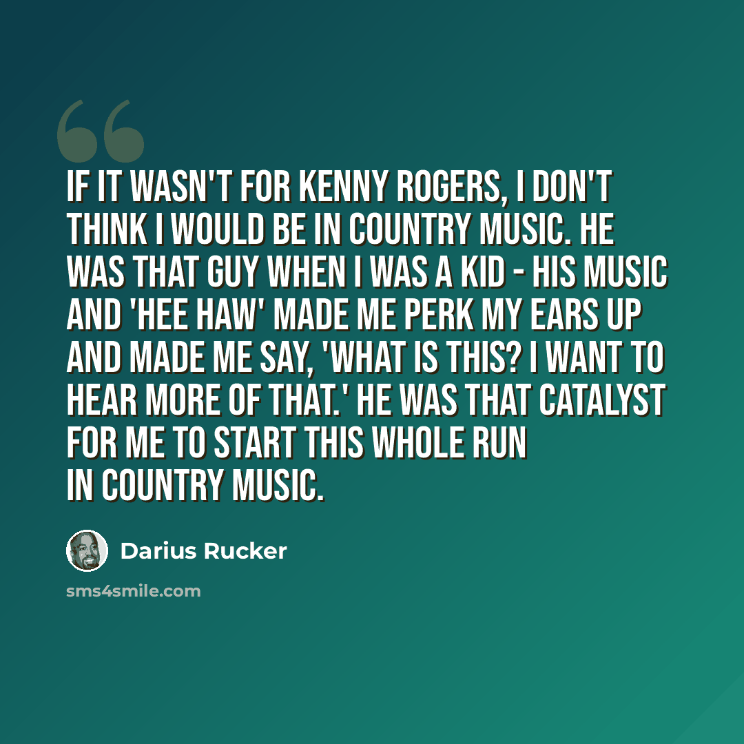 “If it wasn't for Kenny Rogers, I don't think I would be in country music. He was that guy when I was a kid - his music and 'Hee Haw' made me perk my ears up and made me say, 'What is this? I want to hear more of that.' He was that catalyst for me to start this whole run in country music.” quote by Darius Rucker