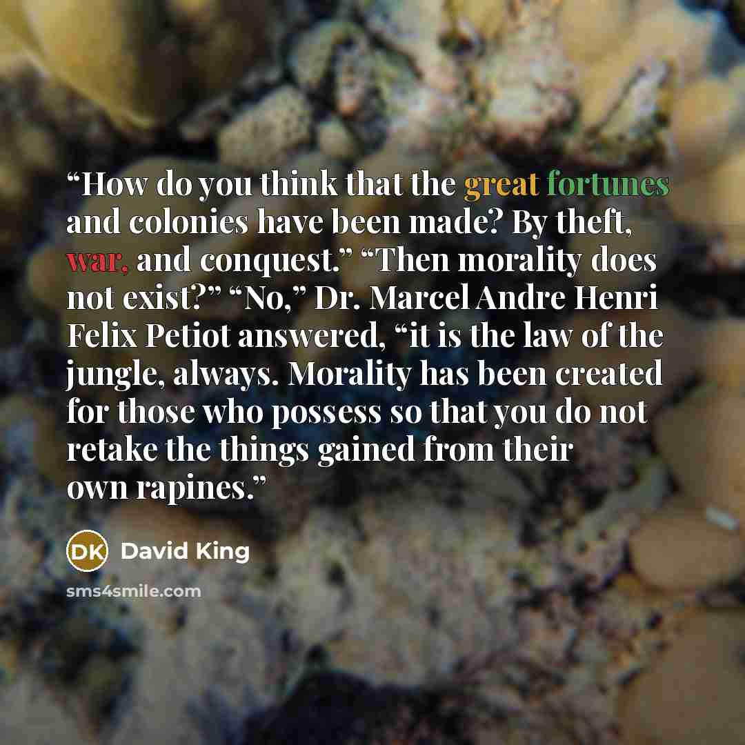 “How do you think that the great fortunes and colonies have been made? By theft, war, and conquest.” “Then morality does not exist?” “No,” Dr. Marcel Andre Henri Felix Petiot answered, “it is the law of the jungle, always. Morality has been created for those who possess so that you do not retake…” quote by David King