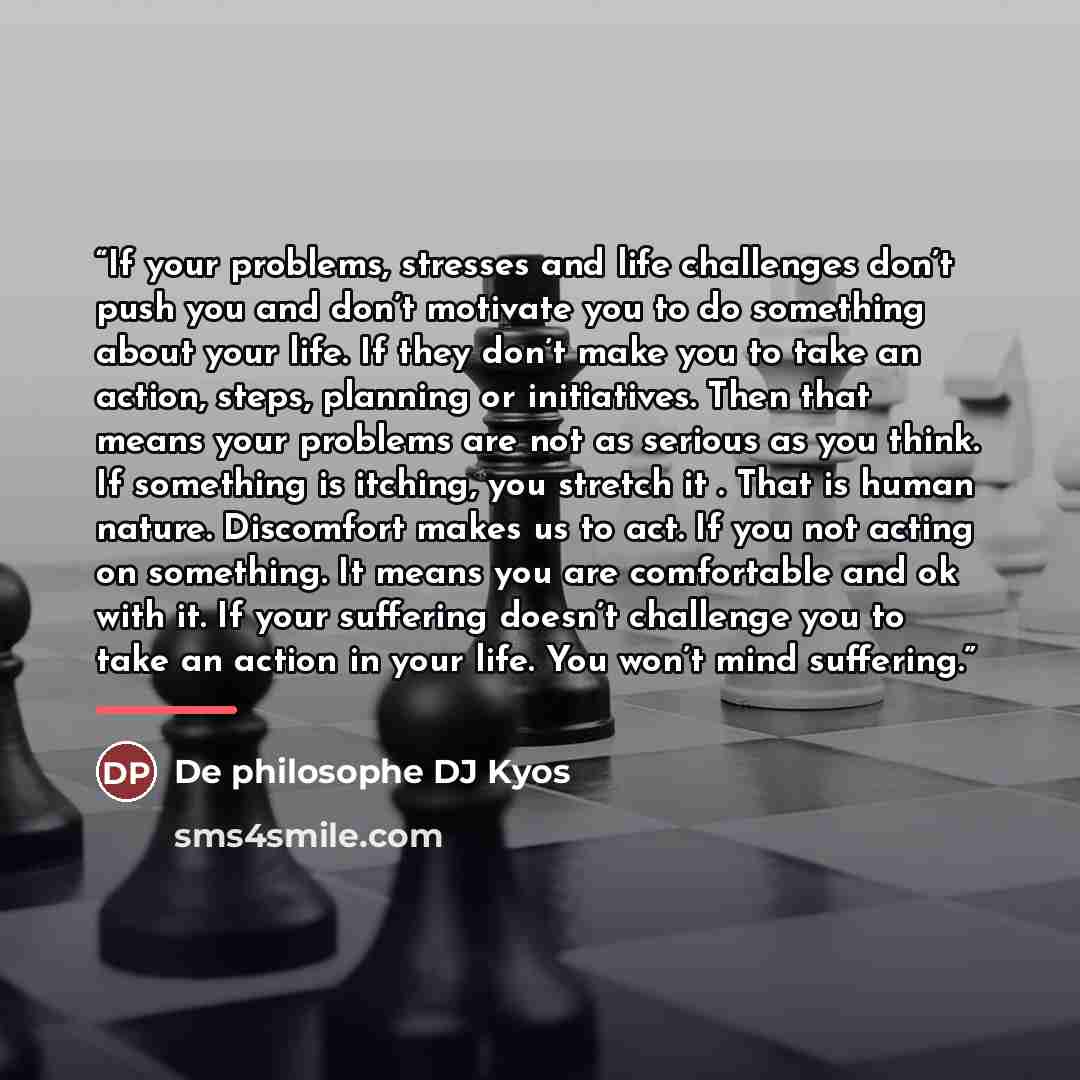“If your problems, stresses and life challenges don’t push you and don’t motivate you to do something about your life. If they don’t make you to take an action, steps, planning or initiatives. Then that means your problems are not as serious as you think. If something is itching, you stretch it…” quote by Anonymous