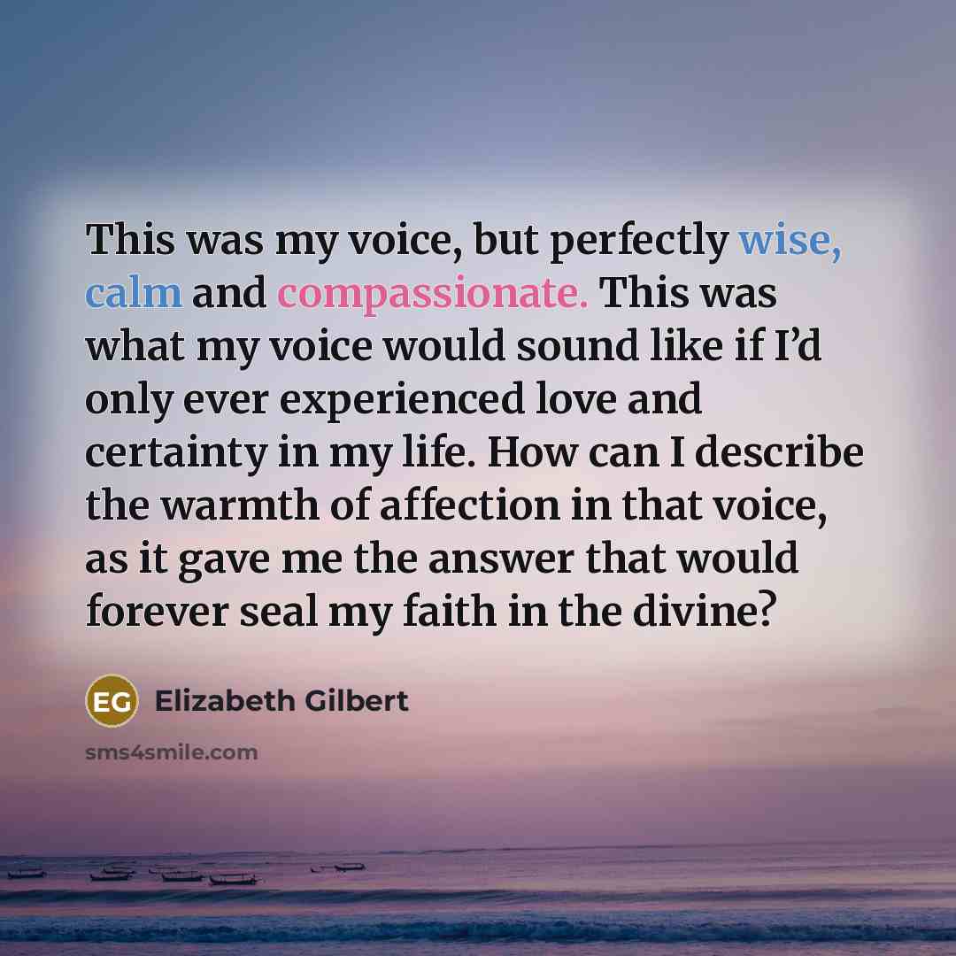 “This was my voice, but perfectly wise, calm and compassionate. This was what my voice would sound like if I’d only ever experienced love and certainty in my life. How can I describe the warmth of affection in that voice, as it gave me the answer that would forever seal my faith in the divine?” quote by Elizabeth Gilbert