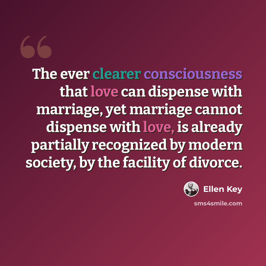 “The ever clearer consciousness that love can dispense with marriage, yet marriage cannot dispense with love, is already partially recognized by modern society, by the facility of divorce.” quote by Ellen Key