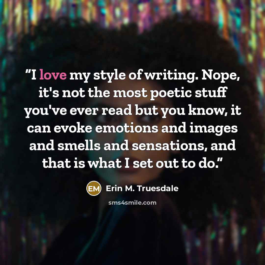 “I love my style of writing. Nope, it's not the most poetic stuff you've ever read but you know, it can evoke emotions and images and smells and sensations, and that is what I set out to do.” quote by Erin M. Truesdale
