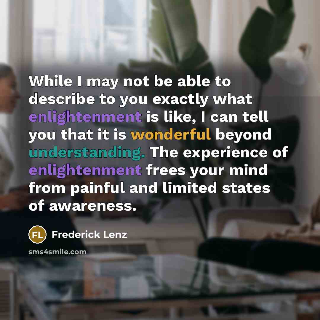 “While I may not be able to describe to you exactly what enlightenment is like, I can tell you that it is wonderful beyond understanding. The experience of enlightenment frees your mind from painful and limited states of awareness.” quote by Frederick Lenz