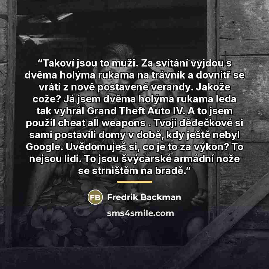 “Takoví jsou to muži. Za svítání vyjdou s dvěma holýma rukama na trávník a dovnitř se vrátí z nově postavené verandy. Jakože cože? Já jsem dvěma holýma rukama leda tak vyhrál Grand Theft Auto IV. A to jsem použil cheat all weapons . Tvoji dědečkové si sami postavili domy v době, kdy ještě nebyl…” quote by Fredrik Backman