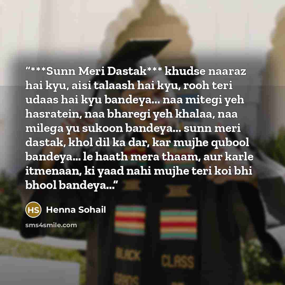 “***Sunn Meri Dastak*** khudse naaraz hai kyu, aisi talaash hai kyu, rooh teri udaas hai kyu bandeya... naa mitegi yeh hasratein, naa bharegi yeh khalaa, naa milega yu sukoon bandeya... sunn meri dastak, khol dil ka dar, kar mujhe qubool bandeya… le haath mera thaam, aur karle itmenaan, ki yaad…” quote by Henna Sohail
