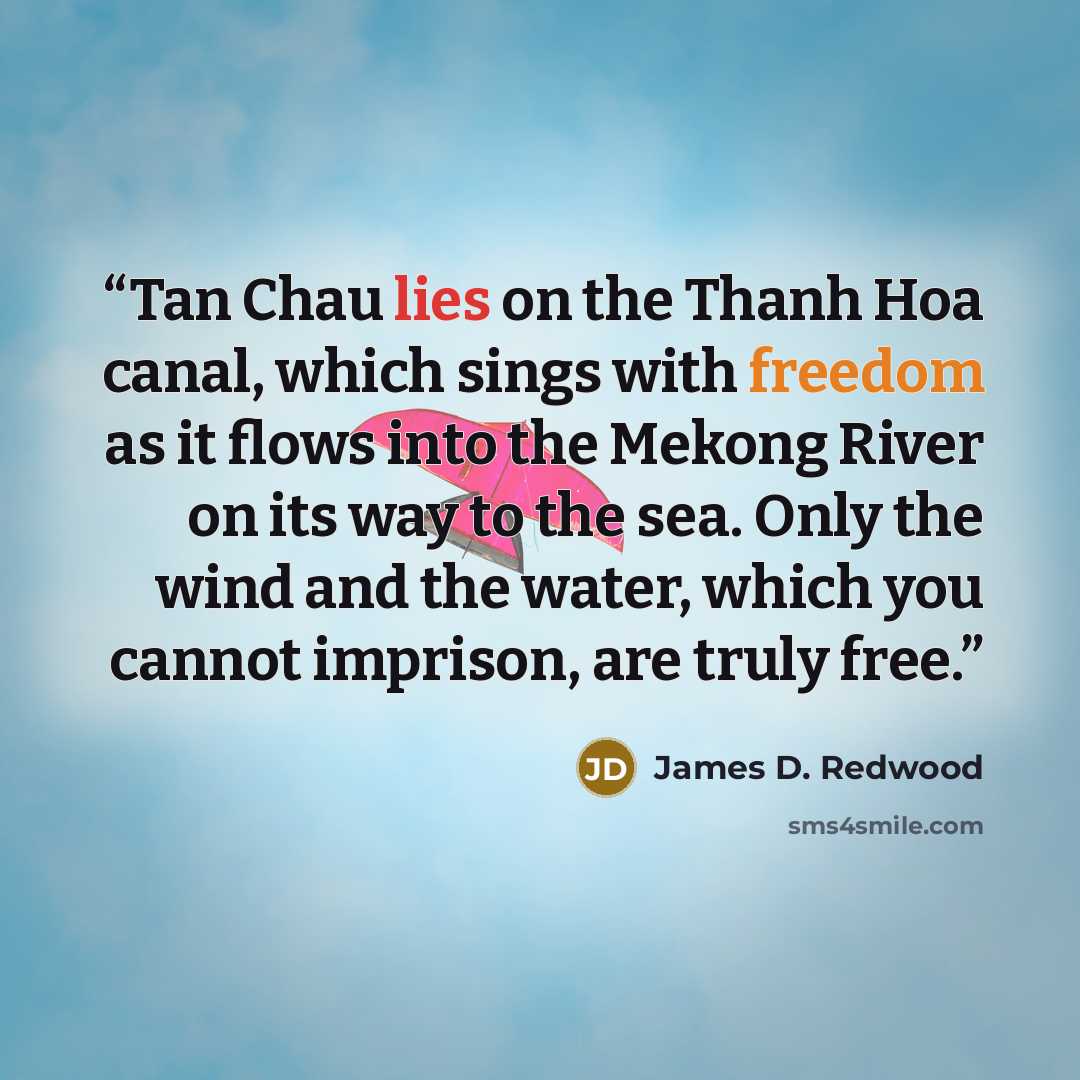 “Tan Chau lies on the Thanh Hoa canal, which sings with freedom as it flows into the Mekong River on its way to the sea. Only the wind and the water, which you cannot imprison, are truly free.” quote by James D. Redwood